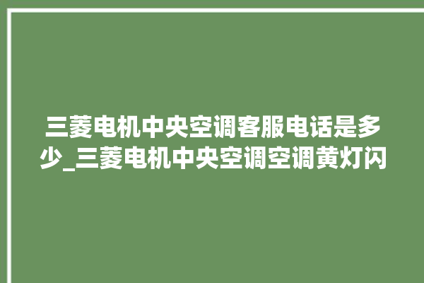 三菱电机中央空调客服电话是多少_三菱电机中央空调空调黄灯闪 。中央空调