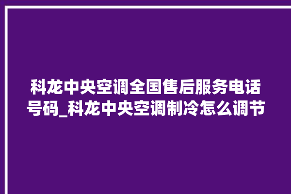 科龙中央空调全国售后服务电话号码_科龙中央空调制冷怎么调节 。科龙