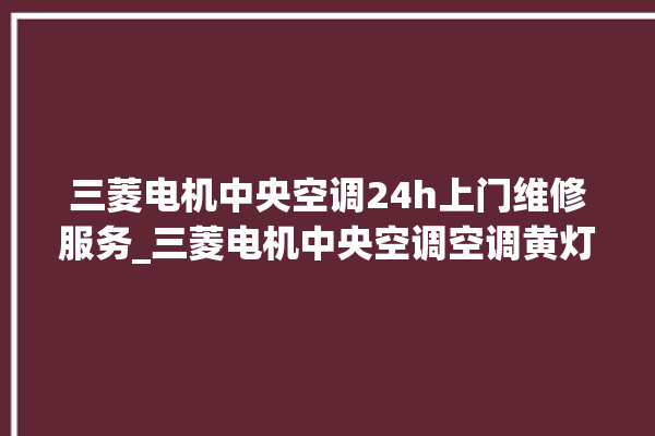 三菱电机中央空调24h上门维修服务_三菱电机中央空调空调黄灯闪 。中央空调