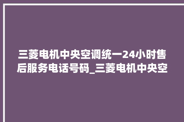 三菱电机中央空调统一24小时售后服务电话号码_三菱电机中央空调e2是什么故障怎么解决 。中央空调