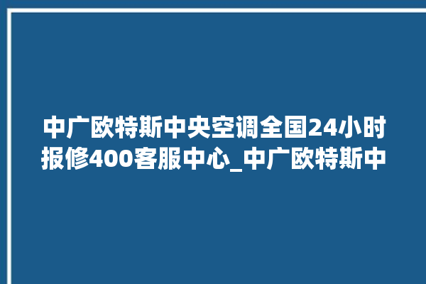 中广欧特斯中央空调全国24小时报修400客服中心_中广欧特斯中央空调是哪里生产的 。中央空调