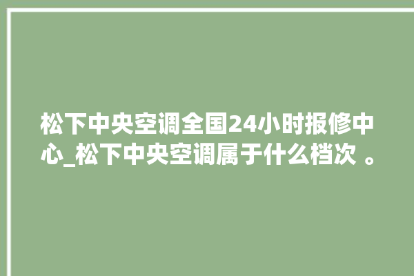 松下中央空调全国24小时报修中心_松下中央空调属于什么档次 。中央空调