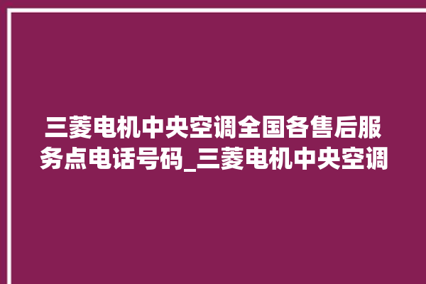 三菱电机中央空调全国各售后服务点电话号码_三菱电机中央空调属于什么档次 。中央空调