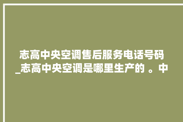 志高中央空调售后服务电话号码_志高中央空调是哪里生产的 。中央空调