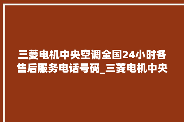 三菱电机中央空调全国24小时各售后服务电话号码_三菱电机中央空调属于什么档次 。中央空调