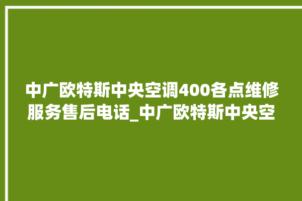 中广欧特斯中央空调400各点维修服务售后电话_中广欧特斯中央空调制冷怎么调节 。中广