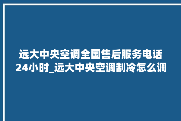 远大中央空调全国售后服务电话24小时_远大中央空调制冷怎么调节 。远大