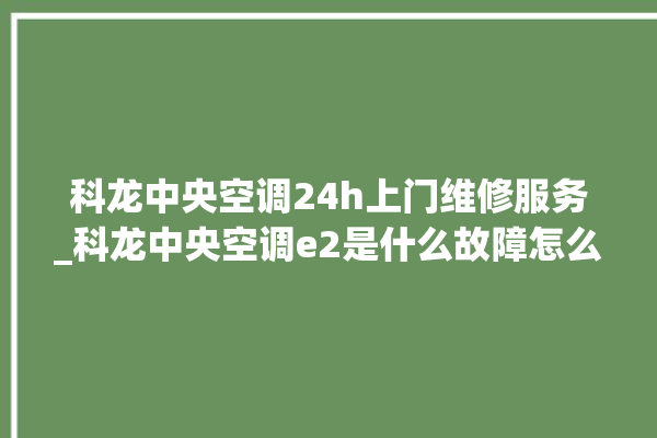 科龙中央空调24h上门维修服务_科龙中央空调e2是什么故障怎么解决 。中央空调