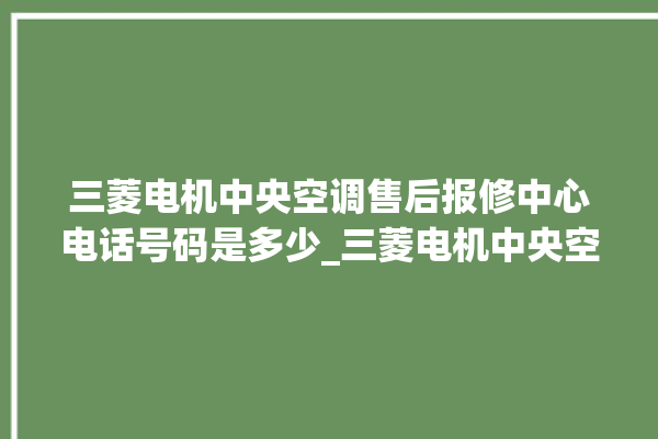 三菱电机中央空调售后报修中心电话号码是多少_三菱电机中央空调怎么用手机开空调 。中央空调