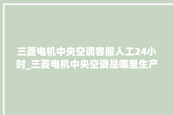 三菱电机中央空调客服人工24小时_三菱电机中央空调是哪里生产的 。中央空调