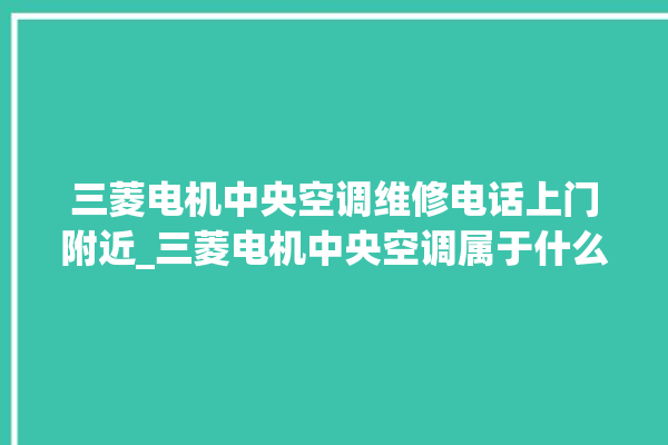 三菱电机中央空调维修电话上门附近_三菱电机中央空调属于什么档次 。中央空调