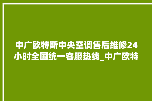 中广欧特斯中央空调售后维修24小时全国统一客服热线_中广欧特斯中央空调制冷怎么调节 。中广