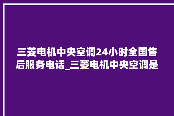 三菱电机中央空调24小时全国售后服务电话_三菱电机中央空调是哪里生产的 。中央空调