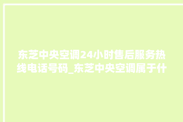 东芝中央空调24小时售后服务热线电话号码_东芝中央空调属于什么档次 。东芝