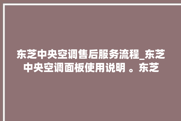 东芝中央空调售后服务流程_东芝中央空调面板使用说明 。东芝