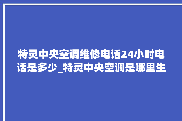 特灵中央空调维修电话24小时电话是多少_特灵中央空调是哪里生产的 。中央空调