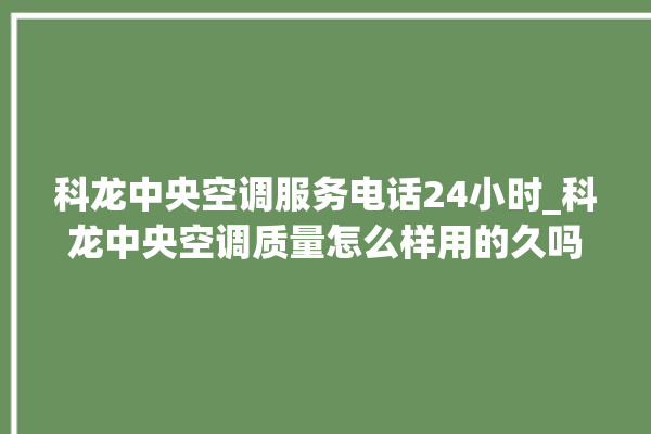 科龙中央空调服务电话24小时_科龙中央空调质量怎么样用的久吗 。中央空调