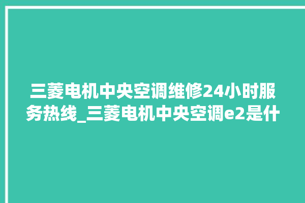 三菱电机中央空调维修24小时服务热线_三菱电机中央空调e2是什么故障怎么解决 。中央空调