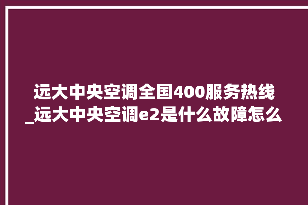 远大中央空调全国400服务热线_远大中央空调e2是什么故障怎么解决 。中央空调