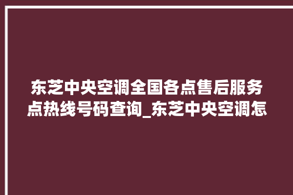 东芝中央空调全国各点售后服务点热线号码查询_东芝中央空调怎么用手机开空调 。东芝