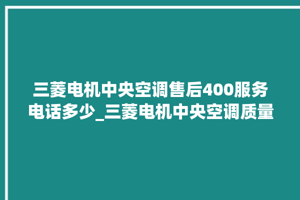 三菱电机中央空调售后400服务电话多少_三菱电机中央空调质量怎么样用的久吗 。中央空调