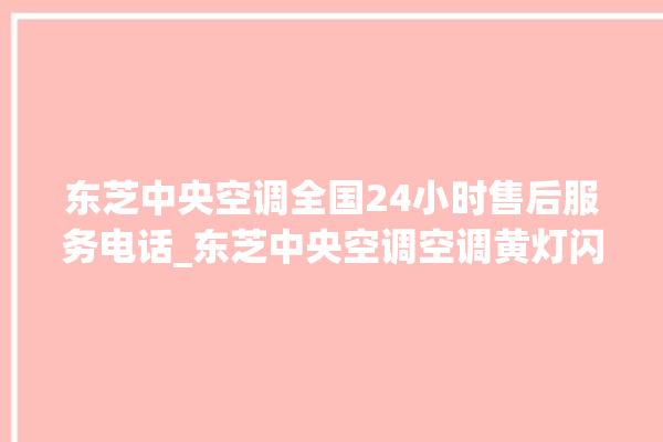 东芝中央空调全国24小时售后服务电话_东芝中央空调空调黄灯闪 。东芝