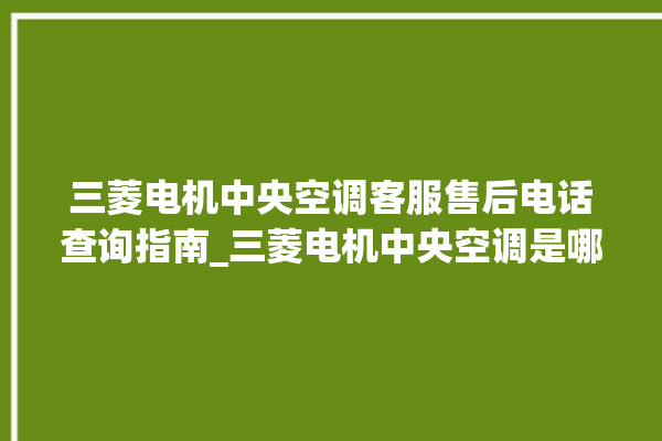 三菱电机中央空调客服售后电话查询指南_三菱电机中央空调是哪里生产的 。中央空调