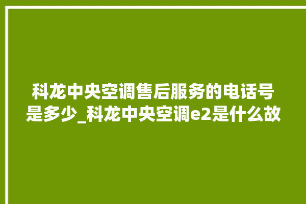 科龙中央空调售后服务的电话号是多少_科龙中央空调e2是什么故障怎么解决 。中央空调