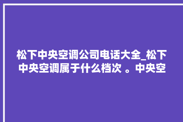 松下中央空调公司电话大全_松下中央空调属于什么档次 。中央空调