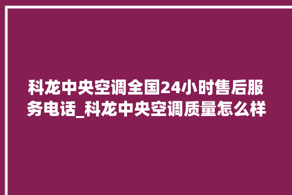 科龙中央空调全国24小时售后服务电话_科龙中央空调质量怎么样用的久吗 。中央空调