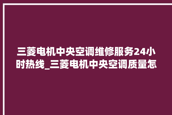 三菱电机中央空调维修服务24小时热线_三菱电机中央空调质量怎么样用的久吗 。中央空调