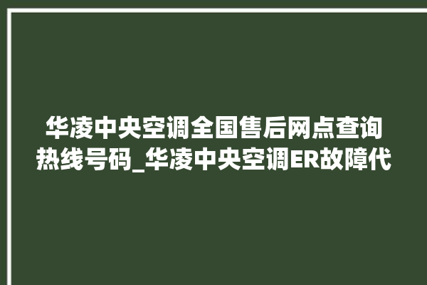 华凌中央空调全国售后网点查询热线号码_华凌中央空调ER故障代码 。中央空调