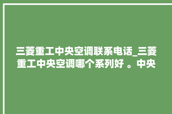 三菱重工中央空调联系电话_三菱重工中央空调哪个系列好 。中央空调