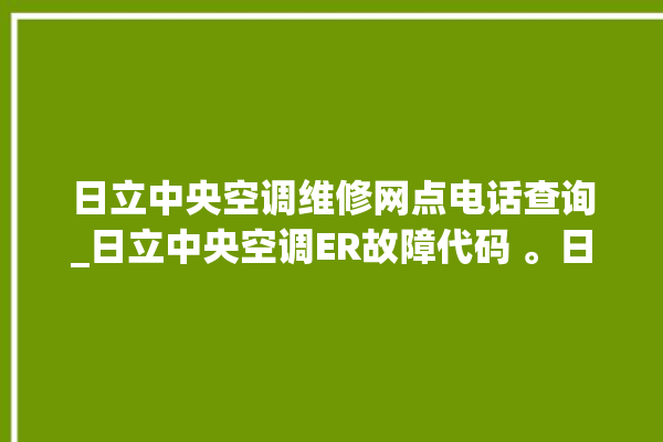 日立中央空调维修网点电话查询_日立中央空调ER故障代码 。日立