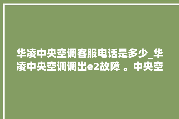 华凌中央空调客服电话是多少_华凌中央空调调出e2故障 。中央空调