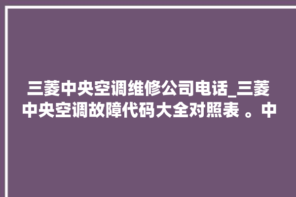 三菱中央空调维修公司电话_三菱中央空调故障代码大全对照表 。中央空调