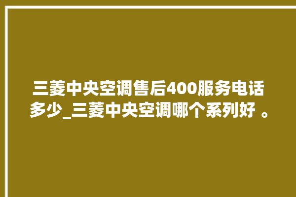 三菱中央空调售后400服务电话多少_三菱中央空调哪个系列好 。中央空调