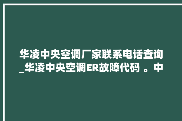 华凌中央空调厂家联系电话查询_华凌中央空调ER故障代码 。中央空调