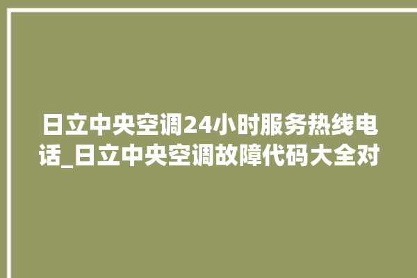 日立中央空调24小时服务热线电话_日立中央空调故障代码大全对照表 。日立