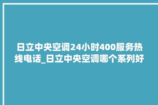 日立中央空调24小时400服务热线电话_日立中央空调哪个系列好 。日立