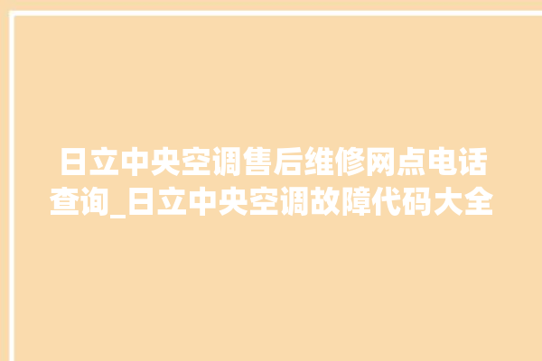 日立中央空调售后维修网点电话查询_日立中央空调故障代码大全对照表 。日立