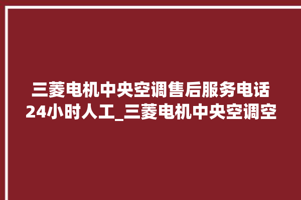 三菱电机中央空调售后服务电话24小时人工_三菱电机中央空调空调黄灯闪 。中央空调