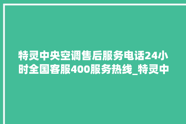 特灵中央空调售后服务电话24小时全国客服400服务热线_特灵中央空调属于什么档次 。中央空调