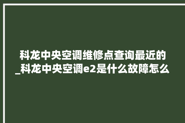 科龙中央空调维修点查询最近的_科龙中央空调e2是什么故障怎么解决 。中央空调