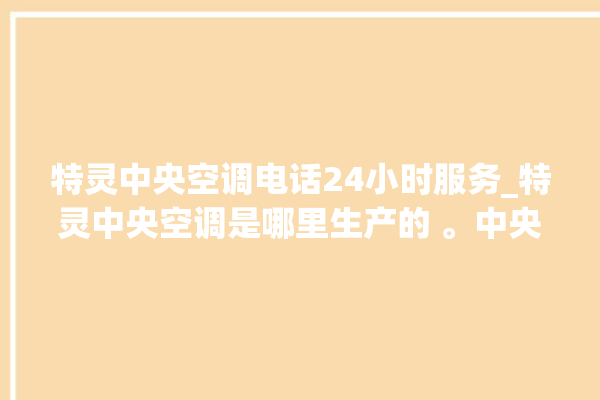 特灵中央空调电话24小时服务_特灵中央空调是哪里生产的 。中央空调