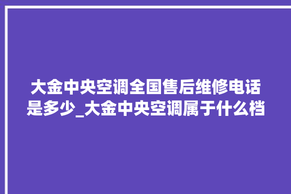 大金中央空调全国售后维修电话是多少_大金中央空调属于什么档次 。中央空调