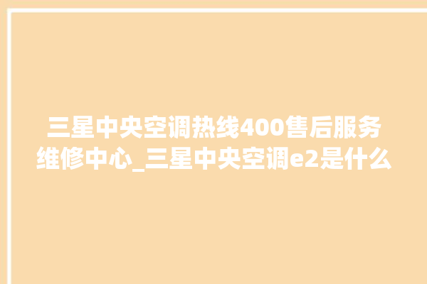 三星中央空调热线400售后服务维修中心_三星中央空调e2是什么故障怎么解决 。中央空调