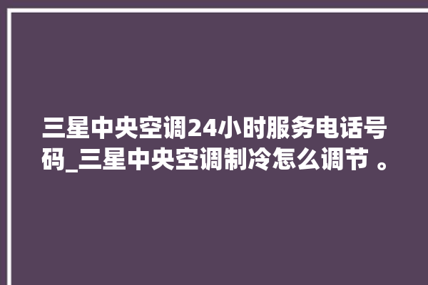 三星中央空调24小时服务电话号码_三星中央空调制冷怎么调节 。中央空调