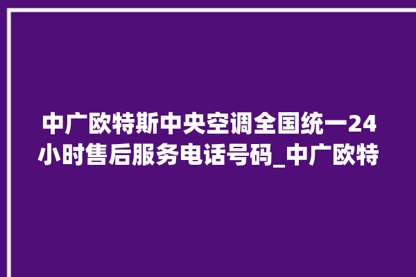 中广欧特斯中央空调全国统一24小时售后服务电话号码_中广欧特斯中央空调面板使用说明 。中央空调