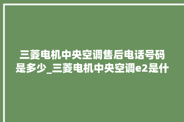 三菱电机中央空调售后电话号码是多少_三菱电机中央空调e2是什么故障怎么解决 。中央空调